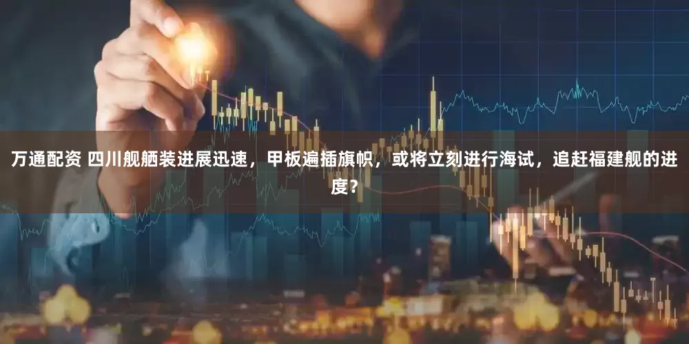 万通配资 四川舰舾装进展迅速，甲板遍插旗帜，或将立刻进行海试，追赶福建舰的进度？