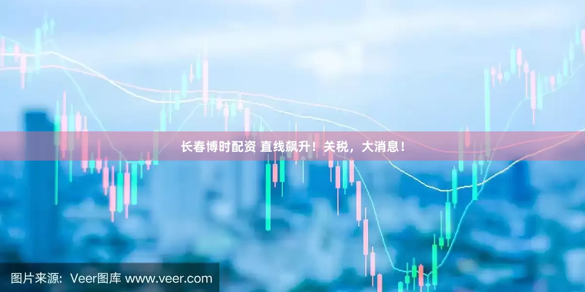 长春博时配资 直线飙升！关税，大消息！