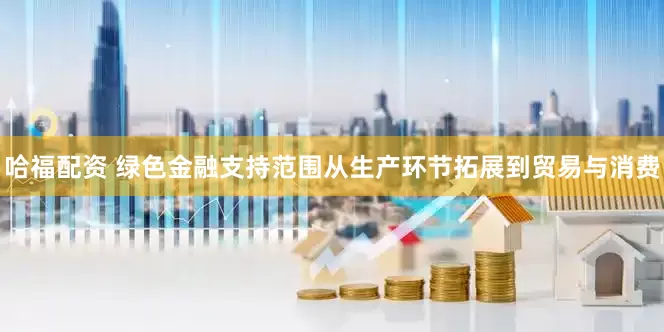 哈福配资 绿色金融支持范围从生产环节拓展到贸易与消费