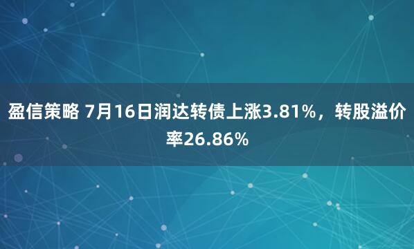 盈信策略 7月16日润达转债上涨3.81%，转股溢价率26.86%