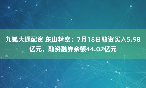 九狐大通配资 东山精密：7月18日融资买入5.98亿元，融资融券余额44.02亿元