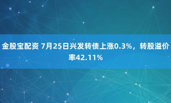金股宝配资 7月25日兴发转债上涨0.3%，转股溢价率42.11%