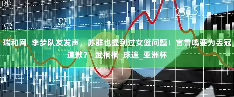 瑞和网  李梦队友发声，苏群也提到过女篮问题！宫鲁鸣要为丢冠道歉？_武桐桐_球迷_亚洲杯