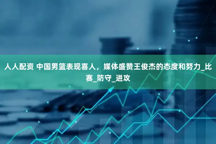人人配资 中国男篮表现喜人，媒体盛赞王俊杰的态度和努力_比赛_防守_进攻
