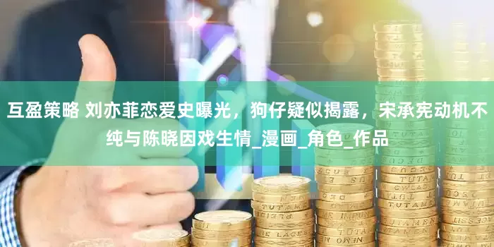 互盈策略 刘亦菲恋爱史曝光，狗仔疑似揭露，宋承宪动机不纯与陈晓因戏生情_漫画_角色_作品