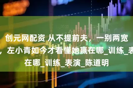创元网配资 从不提前夫，一别两宽，离婚4年，左小青如今才看懂她赢在哪_训练_表演_陈道明