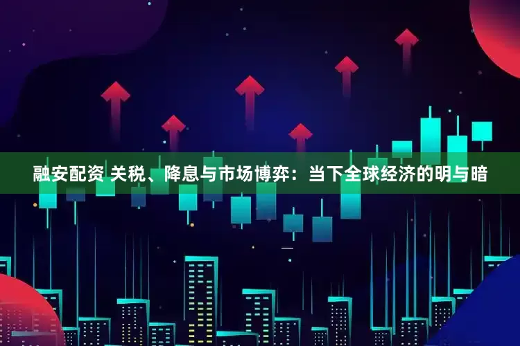 融安配资 关税、降息与市场博弈：当下全球经济的明与暗
