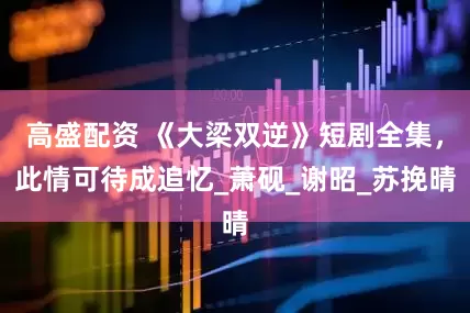 高盛配资 《大梁双逆》短剧全集，此情可待成追忆_萧砚_谢昭_苏挽晴