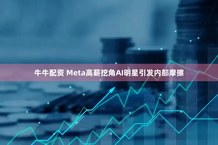 牛牛配资 Meta高薪挖角AI明星引发内部摩擦